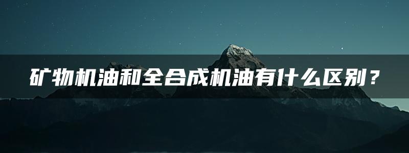 矿物机油和全合成机油有什么区别？