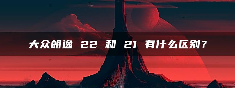 大众朗逸 22 和 21 有什么区别？