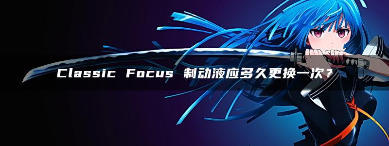 Classic Focus 制动液应多久更换一次？