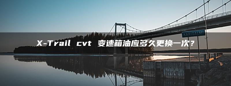 X-Trail cvt 变速箱油应多久更换一次？