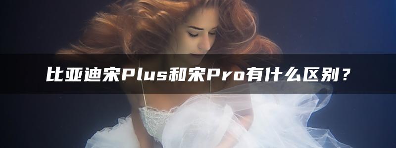 比亚迪宋Plus和宋Pro有什么区别？