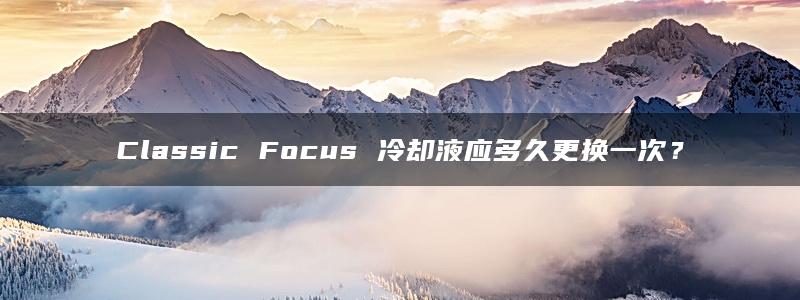 Classic Focus 冷却液应多久更换一次？