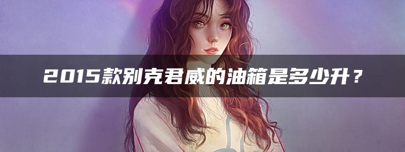 2015款别克君威的油箱是多少升？