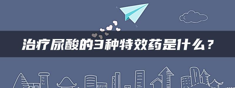 治疗尿酸的3种特效药是什么？