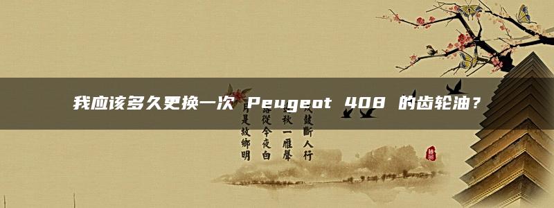 我应该多久更换一次 Peugeot 408 的齿轮油？