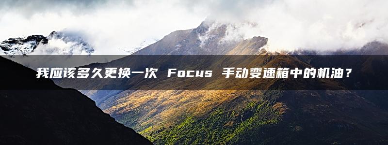 我应该多久更换一次 Focus 手动变速箱中的机油？