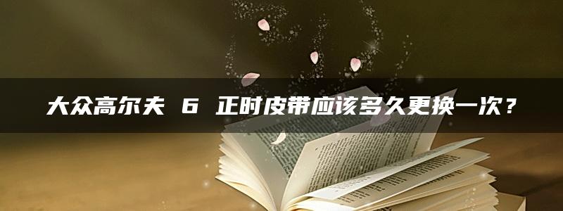 大众高尔夫 6 正时皮带应该多久更换一次？