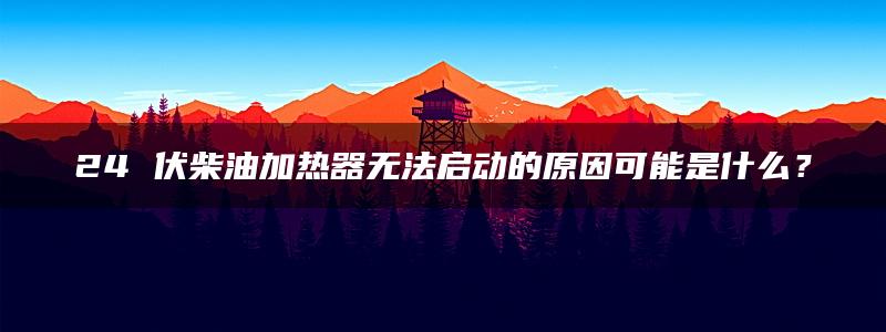 24 伏柴油加热器无法启动的原因可能是什么？