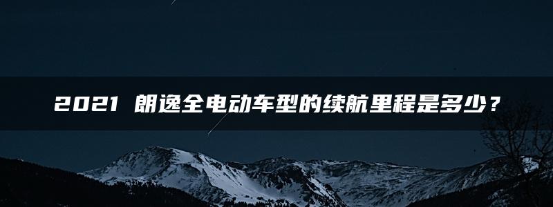 2021 朗逸全电动车型的续航里程是多少？