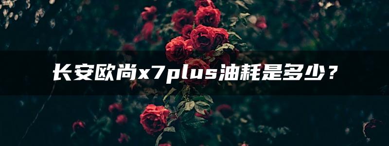 长安欧尚x7plus油耗是多少？