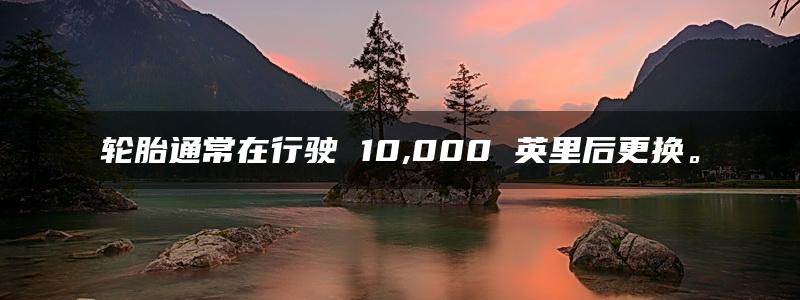 轮胎通常在行驶 10,000 英里后更换。