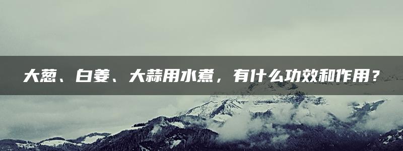 大葱、白姜、大蒜用水煮，有什么功效和作用？