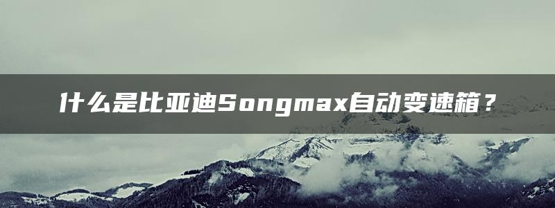 什么是比亚迪Songmax自动变速箱？