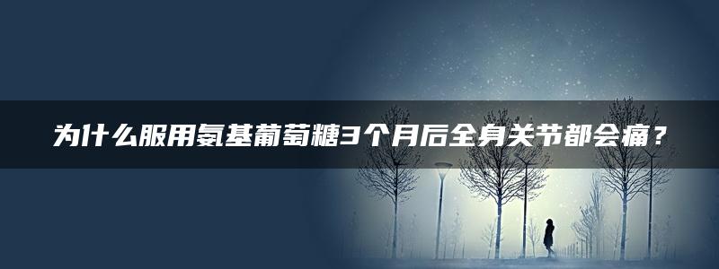 为什么服用氨基葡萄糖3个月后全身关节都会痛？