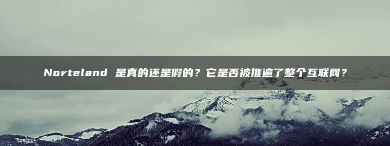 Norteland 是真的还是假的？它是否被推遍了整个互联网？