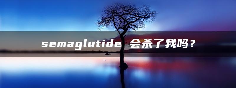 semaglutide 会杀了我吗？