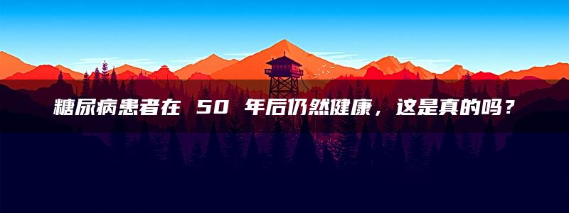 糖尿病患者在 50 年后仍然健康，这是真的吗？