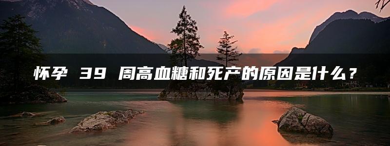 怀孕 39 周高血糖和死产的原因是什么？