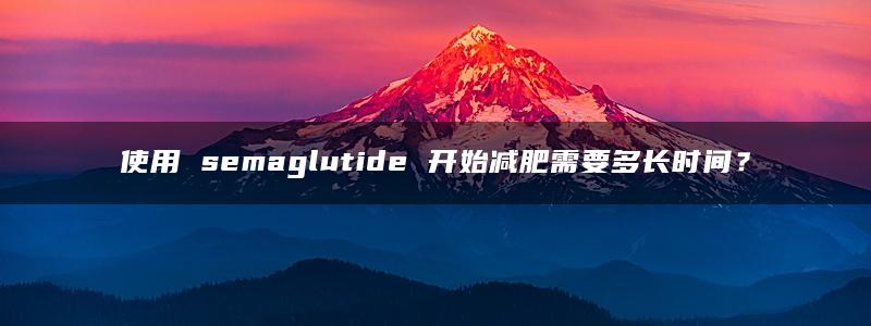 使用 semaglutide 开始减肥需要多长时间？