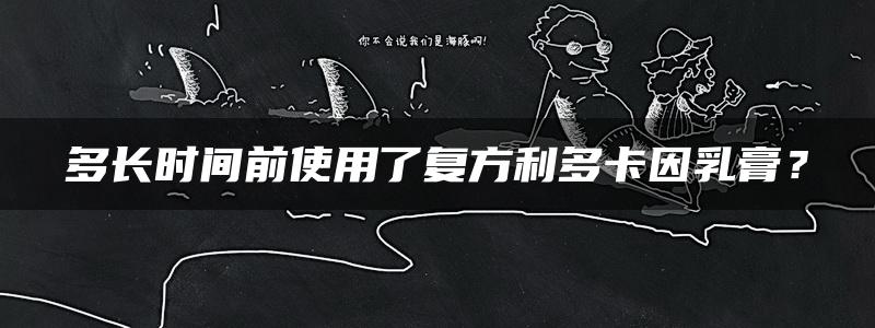 多长时间前使用了复方利多卡因乳膏？