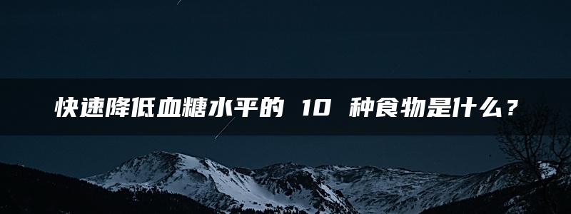 快速降低血糖水平的 10 种食物是什么？