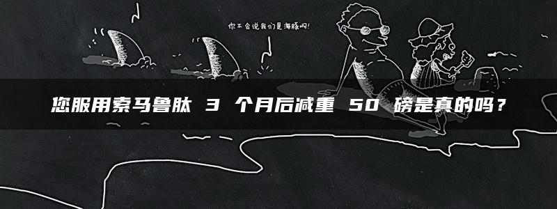 您服用索马鲁肽 3 个月后减重 50 磅是真的吗？