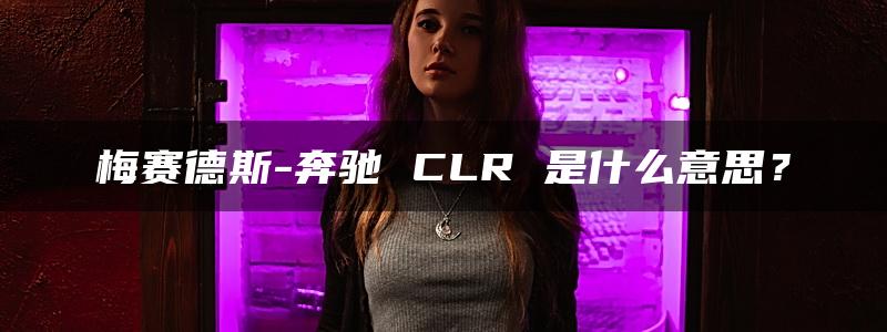 梅赛德斯-奔驰 CLR 是什么意思？