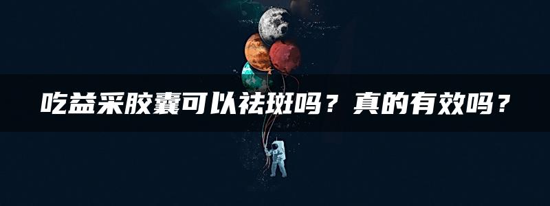 吃益采胶囊可以祛斑吗？真的有效吗？