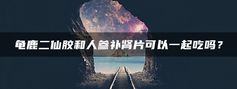 龟鹿二仙胶和人参补肾片可以一起吃吗？