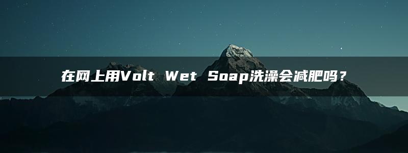 在网上用Volt Wet Soap洗澡会减肥吗？