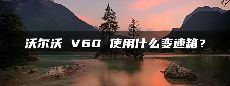 沃尔沃 V60 使用什么变速箱？