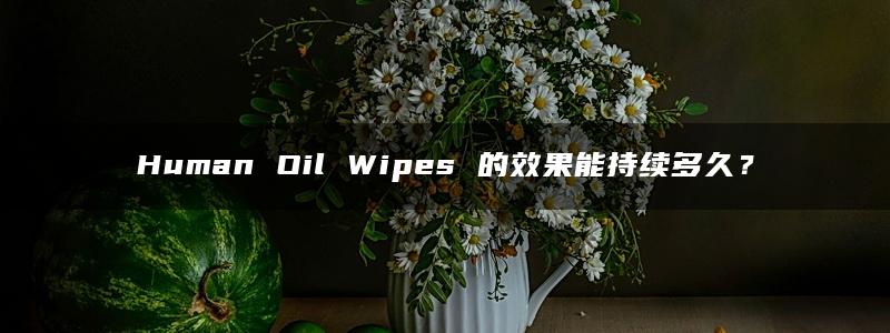 Human Oil Wipes 的效果能持续多久？