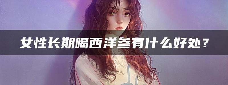 女性长期喝西洋参有什么好处？