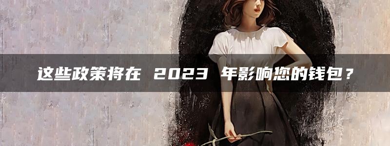 这些政策将在 2023 年影响您的钱包？