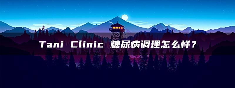 Tani Clinic 糖尿病调理怎么样？