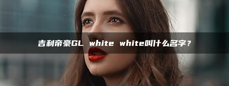 吉利帝豪GL white white叫什么名字？