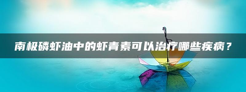 南极磷虾油中的虾青素可以治疗哪些疾病？