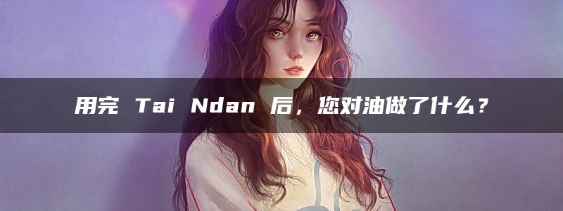 用完 Tai Ndan 后，您对油做了什么？