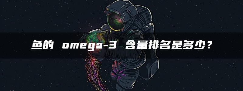 鱼的 omega-3 含量排名是多少？