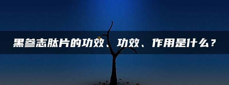 黑参志肽片的功效、功效、作用是什么？