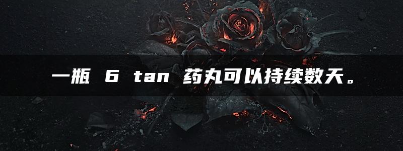 一瓶 6 tan 药丸可以持续数天。