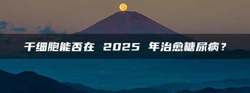 干细胞能否在 2025 年治愈糖尿病？