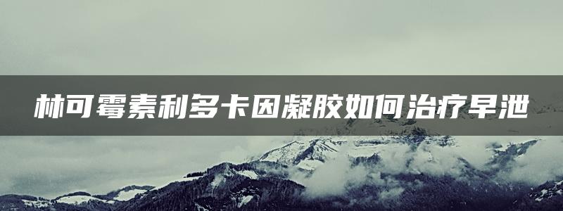 林可霉素利多卡因凝胶如何治疗早泄