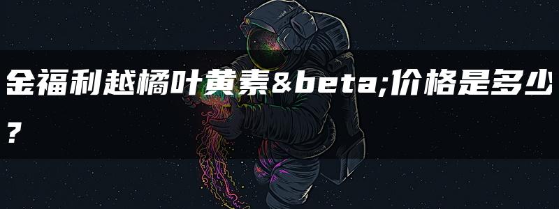 金福利越橘叶黄素β价格是多少？