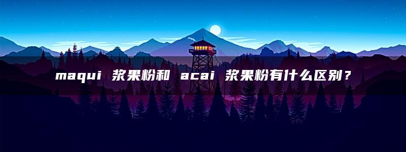 maqui 浆果粉和 acai 浆果粉有什么区别？