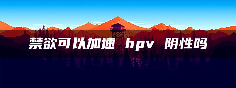 禁欲可以加速 hpv 阴性吗