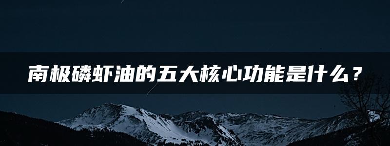 南极磷虾油的五大核心功能是什么？