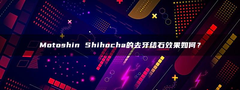 Motoshin Shihocha的去牙结石效果如何？