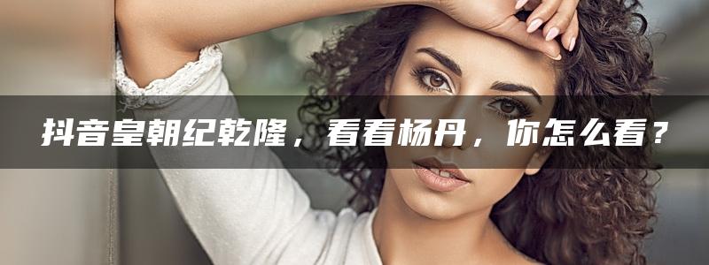 抖音皇朝纪乾隆，看看杨丹，你怎么看？