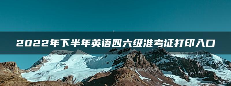 2022年下半年英语四六级准考证打印入口